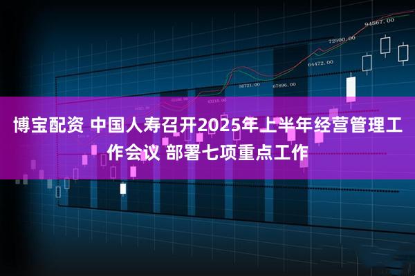 博宝配资 中国人寿召开2025年上半年经营管理工作会议 部署七项重点工作