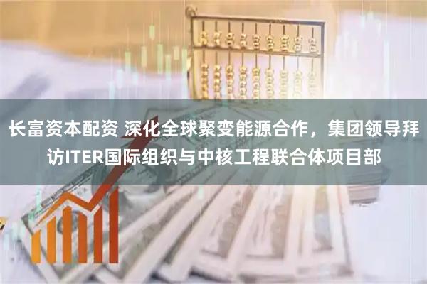 长富资本配资 深化全球聚变能源合作，集团领导拜访ITER国际组织与中核工程联合体项目部