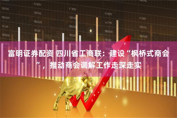 富明证券配资 四川省工商联：建设“枫桥式商会”，推动商会调解工作走深走实