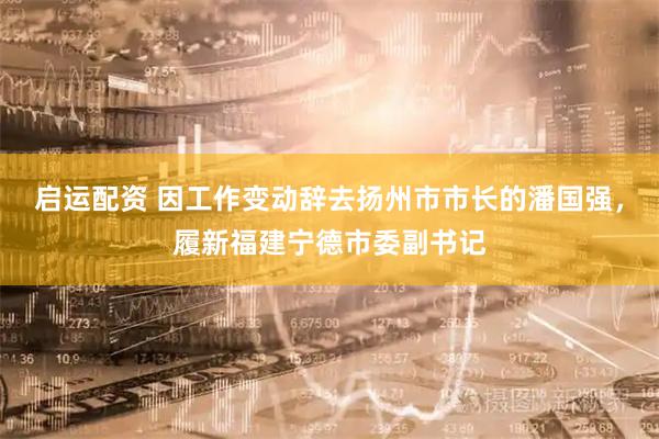 启运配资 因工作变动辞去扬州市市长的潘国强，履新福建宁德市委副书记