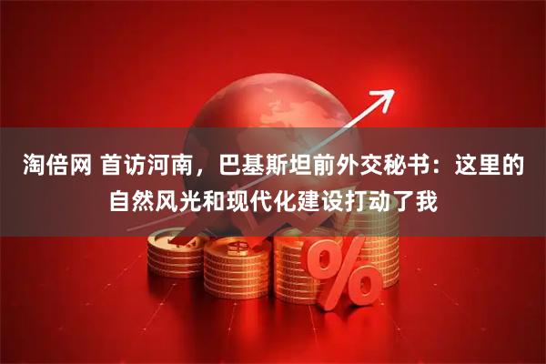 淘倍网 首访河南，巴基斯坦前外交秘书：这里的自然风光和现代化建设打动了我