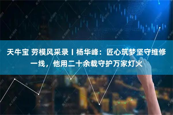 天牛宝 劳模风采录〡杨华峰：匠心筑梦坚守维修一线，他用二十余载守护万家灯火
