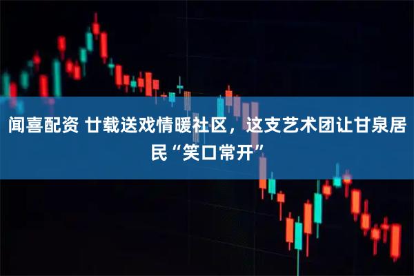 闻喜配资 廿载送戏情暖社区，这支艺术团让甘泉居民“笑口常开”