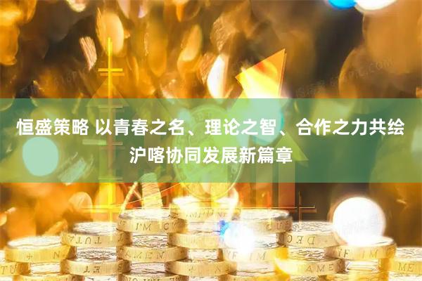 恒盛策略 以青春之名、理论之智、合作之力共绘沪喀协同发展新篇章