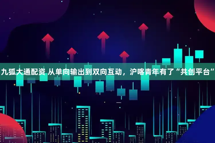 九狐大通配资 从单向输出到双向互动，沪喀青年有了“共创平台”
