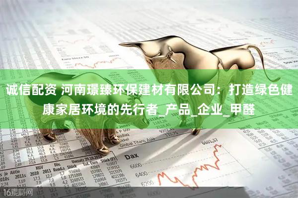诚信配资 河南璟臻环保建材有限公司：打造绿色健康家居环境的先行者_产品_企业_甲醛