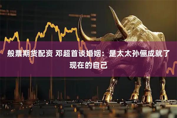 般票期货配资 邓超首谈婚姻：是太太孙俪成就了现在的自己
