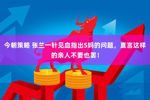 今朝策略 张兰一针见血指出S妈的问题，直言这样的亲人不要也罢！