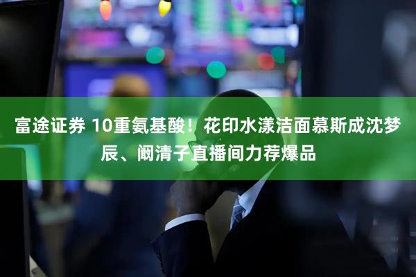 富途证券 10重氨基酸！花印水漾洁面慕斯成沈梦辰、阚清子直播间力荐爆品