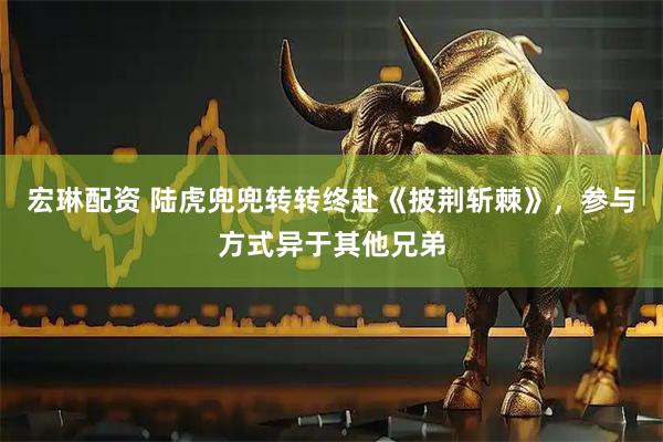 宏琳配资 陆虎兜兜转转终赴《披荆斩棘》，参与方式异于其他兄弟