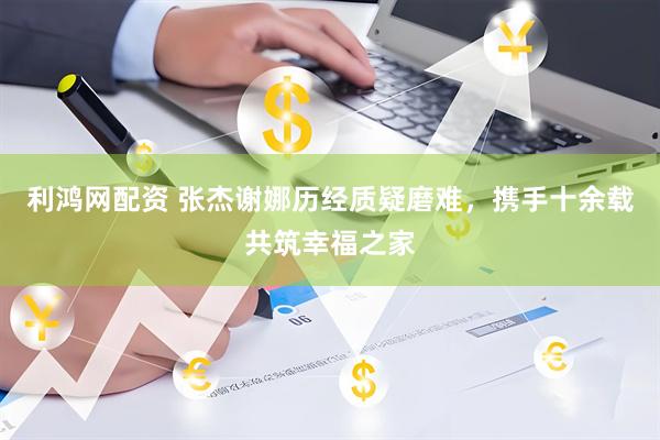 利鸿网配资 张杰谢娜历经质疑磨难，携手十余载共筑幸福之家