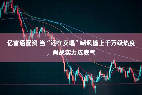 亿富通配资 当“还在卖唱”嘲讽撞上千万级热度，肖战实力成底气