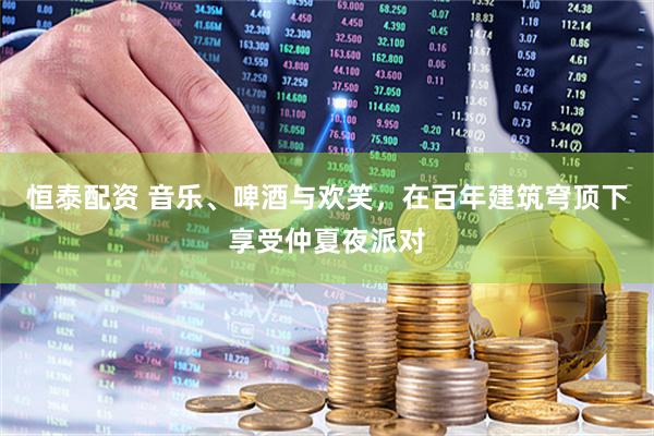 恒泰配资 音乐、啤酒与欢笑，在百年建筑穹顶下享受仲夏夜派对