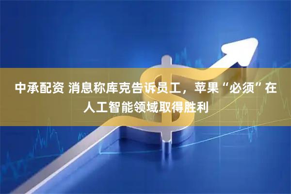 中承配资 消息称库克告诉员工，苹果“必须”在人工智能领域取得胜利