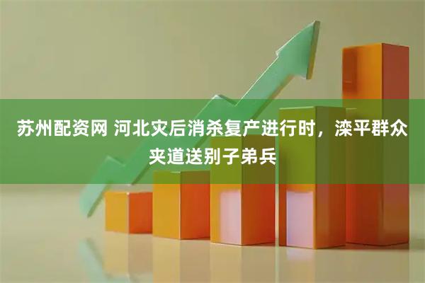 苏州配资网 河北灾后消杀复产进行时，滦平群众夹道送别子弟兵