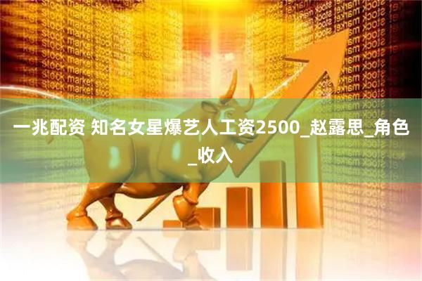一兆配资 知名女星爆艺人工资2500_赵露思_角色_收入
