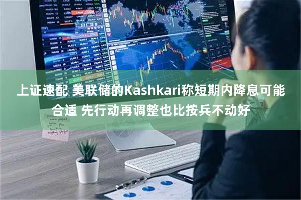 上证速配 美联储的Kashkari称短期内降息可能合适 先行动再调整也比按兵不动好