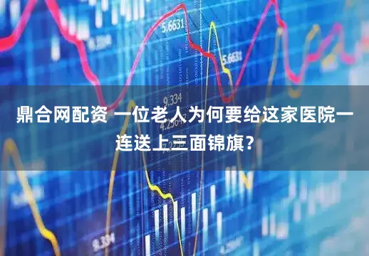 鼎合网配资 一位老人为何要给这家医院一连送上三面锦旗？