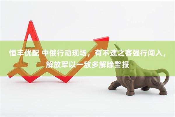 恒丰优配 中俄行动现场，有不速之客强行闯入，解放军以一敌多解除警报