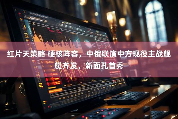 红片天策略 硬核阵容，中俄联演中方现役主战舰艇齐发，新面孔首秀