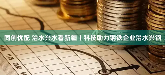 同创优配 治水兴水看新疆丨科技助力钢铁企业治水兴钢