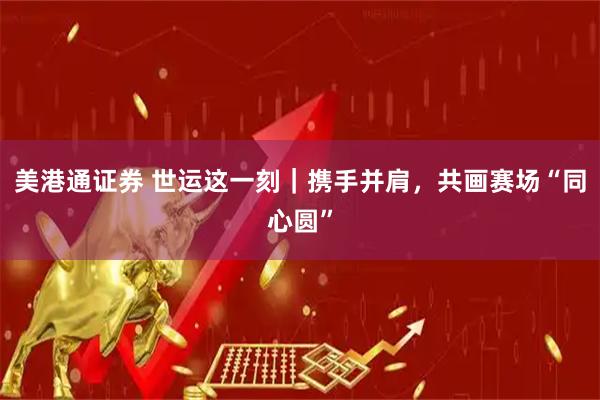 美港通证券 世运这一刻｜携手并肩，共画赛场“同心圆”