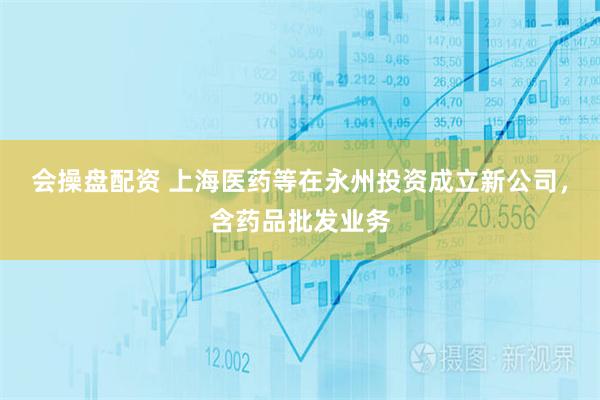 会操盘配资 上海医药等在永州投资成立新公司，含药品批发业务