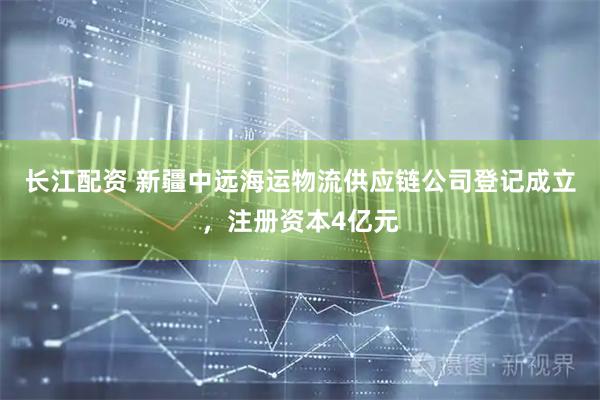 长江配资 新疆中远海运物流供应链公司登记成立，注册资本4亿元