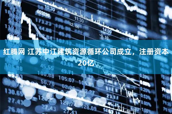 红腾网 江苏中江建筑资源循环公司成立，注册资本20亿