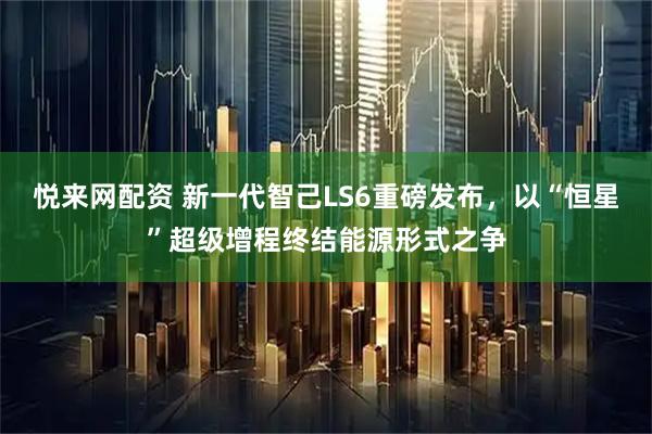 悦来网配资 新一代智己LS6重磅发布，以“恒星”超级增程终结能源形式之争
