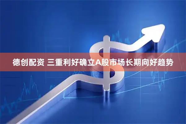 德创配资 三重利好确立A股市场长期向好趋势