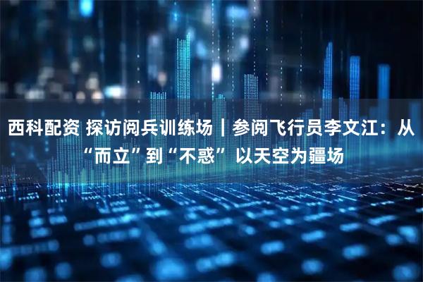 西科配资 探访阅兵训练场｜参阅飞行员李文江：从“而立”到“不惑” 以天空为疆场