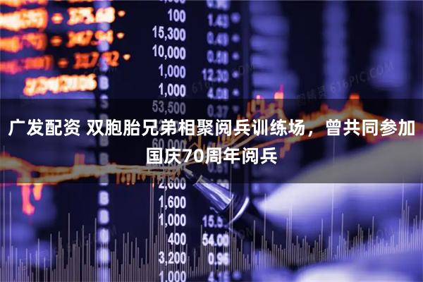 广发配资 双胞胎兄弟相聚阅兵训练场，曾共同参加国庆70周年阅兵
