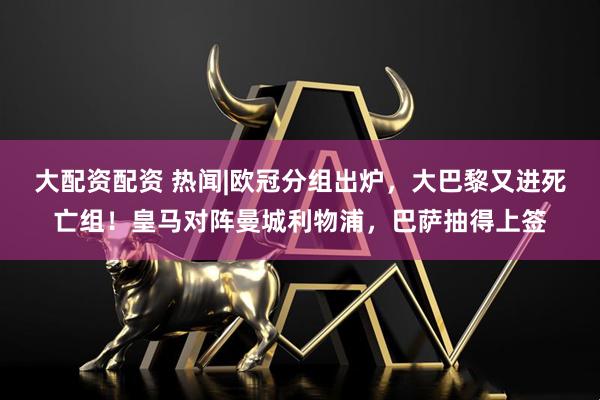 大配资配资 热闻|欧冠分组出炉，大巴黎又进死亡组！皇马对阵曼城利物浦，巴萨抽得上签