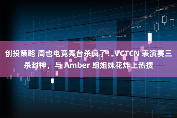 创投策略 周也电竞舞台杀疯了！VCTCN 表演赛三杀封神，与 Amber 组姐妹花炸上热搜