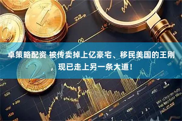 卓策略配资 被传卖掉上亿豪宅、移民美国的王刚，现已走上另一条大道！