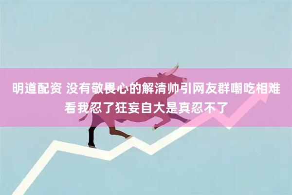 明道配资 没有敬畏心的解清帅引网友群嘲吃相难看我忍了狂妄自大是真忍不了