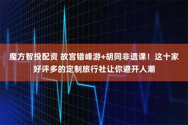 魔方智投配资 故宫错峰游+胡同非遗课！这十家好评多的定制旅行社让你避开人潮