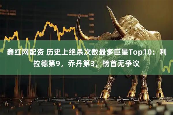 鑫红网配资 历史上绝杀次数最多巨星Top10：利拉德第9，乔丹第3，榜首无争议