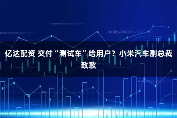 亿达配资 交付“测试车”给用户？小米汽车副总裁致歉
