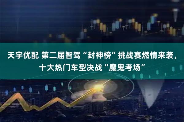 天宇优配 第二届智驾“封神榜”挑战赛燃情来袭，十大热门车型决战“魔鬼考场”