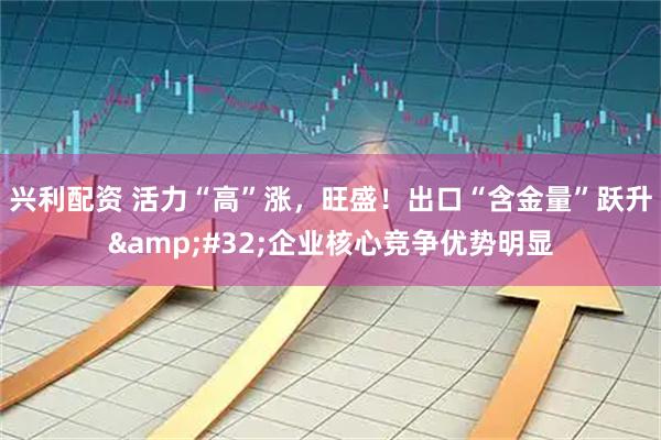 兴利配资 活力“高”涨，旺盛！出口“含金量”跃升&#32;企业核心竞争优势明显