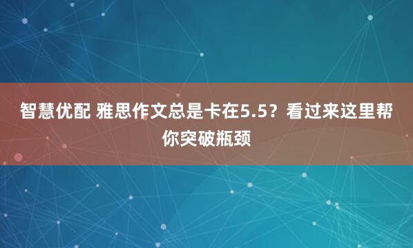 智慧优配 雅思作文总是卡在5.5？看过来这里帮你突破瓶颈