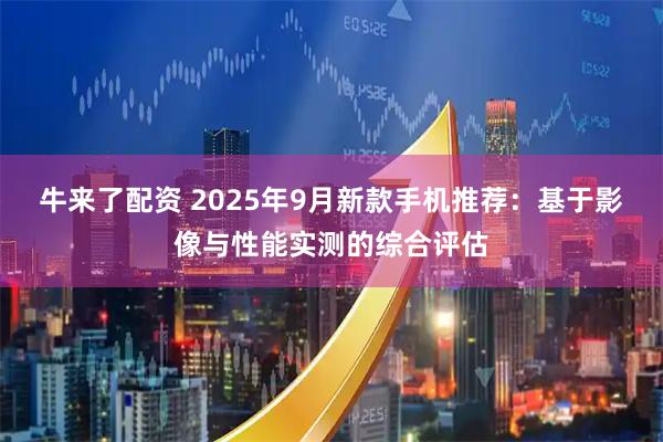 牛来了配资 2025年9月新款手机推荐：基于影像与性能实测的综合评估