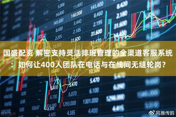 国盛配资 解密支持灵活排班管理的全渠道客服系统：如何让400人团队在电话与在线间无缝轮岗？