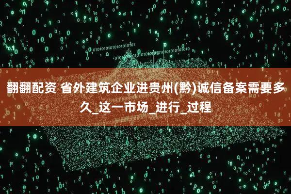 翻翻配资 省外建筑企业进贵州(黔)诚信备案需要多久_这一市场_进行_过程