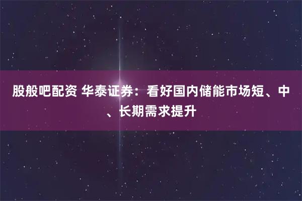 股般吧配资 华泰证券：看好国内储能市场短、中、长期需求提升